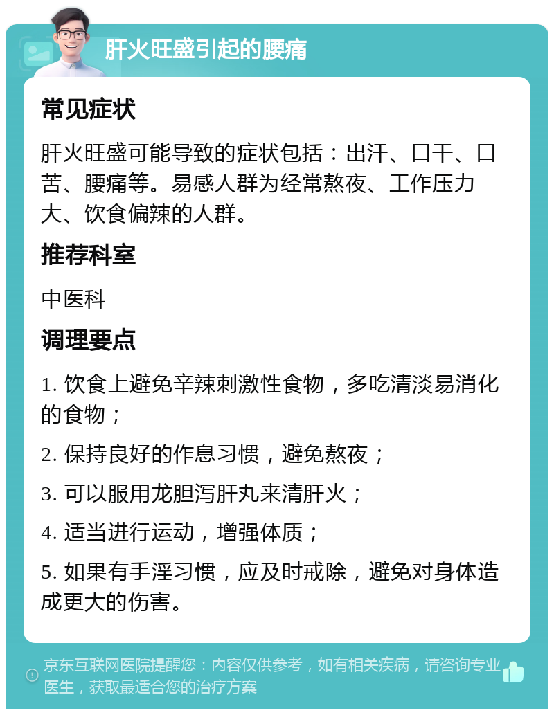 肝火旺盛引起的腰痛 常见症状 肝火旺盛可能导致的症状包括：出汗、口干、口苦、腰痛等。易感人群为经常熬夜、工作压力大、饮食偏辣的人群。 推荐科室 中医科 调理要点 1. 饮食上避免辛辣刺激性食物，多吃清淡易消化的食物； 2. 保持良好的作息习惯，避免熬夜； 3. 可以服用龙胆泻肝丸来清肝火； 4. 适当进行运动，增强体质； 5. 如果有手淫习惯，应及时戒除，避免对身体造成更大的伤害。