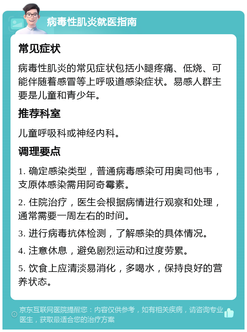 病毒性肌炎就医指南 常见症状 病毒性肌炎的常见症状包括小腿疼痛、低烧、可能伴随着感冒等上呼吸道感染症状。易感人群主要是儿童和青少年。 推荐科室 儿童呼吸科或神经内科。 调理要点 1. 确定感染类型，普通病毒感染可用奥司他韦，支原体感染需用阿奇霉素。 2. 住院治疗，医生会根据病情进行观察和处理，通常需要一周左右的时间。 3. 进行病毒抗体检测，了解感染的具体情况。 4. 注意休息，避免剧烈运动和过度劳累。 5. 饮食上应清淡易消化，多喝水，保持良好的营养状态。