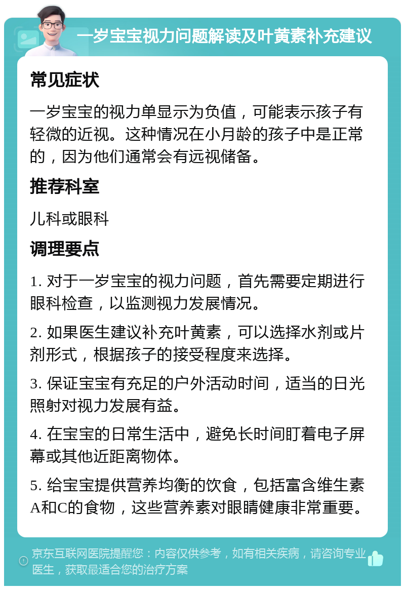 一岁宝宝视力问题解读及叶黄素补充建议 常见症状 一岁宝宝的视力单显示为负值，可能表示孩子有轻微的近视。这种情况在小月龄的孩子中是正常的，因为他们通常会有远视储备。 推荐科室 儿科或眼科 调理要点 1. 对于一岁宝宝的视力问题，首先需要定期进行眼科检查，以监测视力发展情况。 2. 如果医生建议补充叶黄素，可以选择水剂或片剂形式，根据孩子的接受程度来选择。 3. 保证宝宝有充足的户外活动时间，适当的日光照射对视力发展有益。 4. 在宝宝的日常生活中，避免长时间盯着电子屏幕或其他近距离物体。 5. 给宝宝提供营养均衡的饮食，包括富含维生素A和C的食物，这些营养素对眼睛健康非常重要。