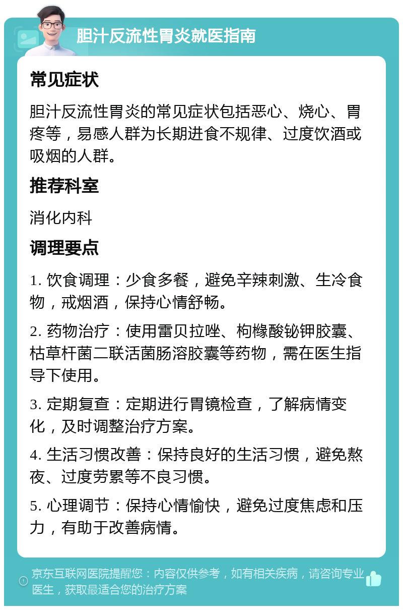 胆汁反流性胃炎就医指南 常见症状 胆汁反流性胃炎的常见症状包括恶心、烧心、胃疼等，易感人群为长期进食不规律、过度饮酒或吸烟的人群。 推荐科室 消化内科 调理要点 1. 饮食调理：少食多餐，避免辛辣刺激、生冷食物，戒烟酒，保持心情舒畅。 2. 药物治疗：使用雷贝拉唑、枸橼酸铋钾胶囊、枯草杆菌二联活菌肠溶胶囊等药物，需在医生指导下使用。 3. 定期复查：定期进行胃镜检查，了解病情变化，及时调整治疗方案。 4. 生活习惯改善：保持良好的生活习惯，避免熬夜、过度劳累等不良习惯。 5. 心理调节：保持心情愉快，避免过度焦虑和压力，有助于改善病情。