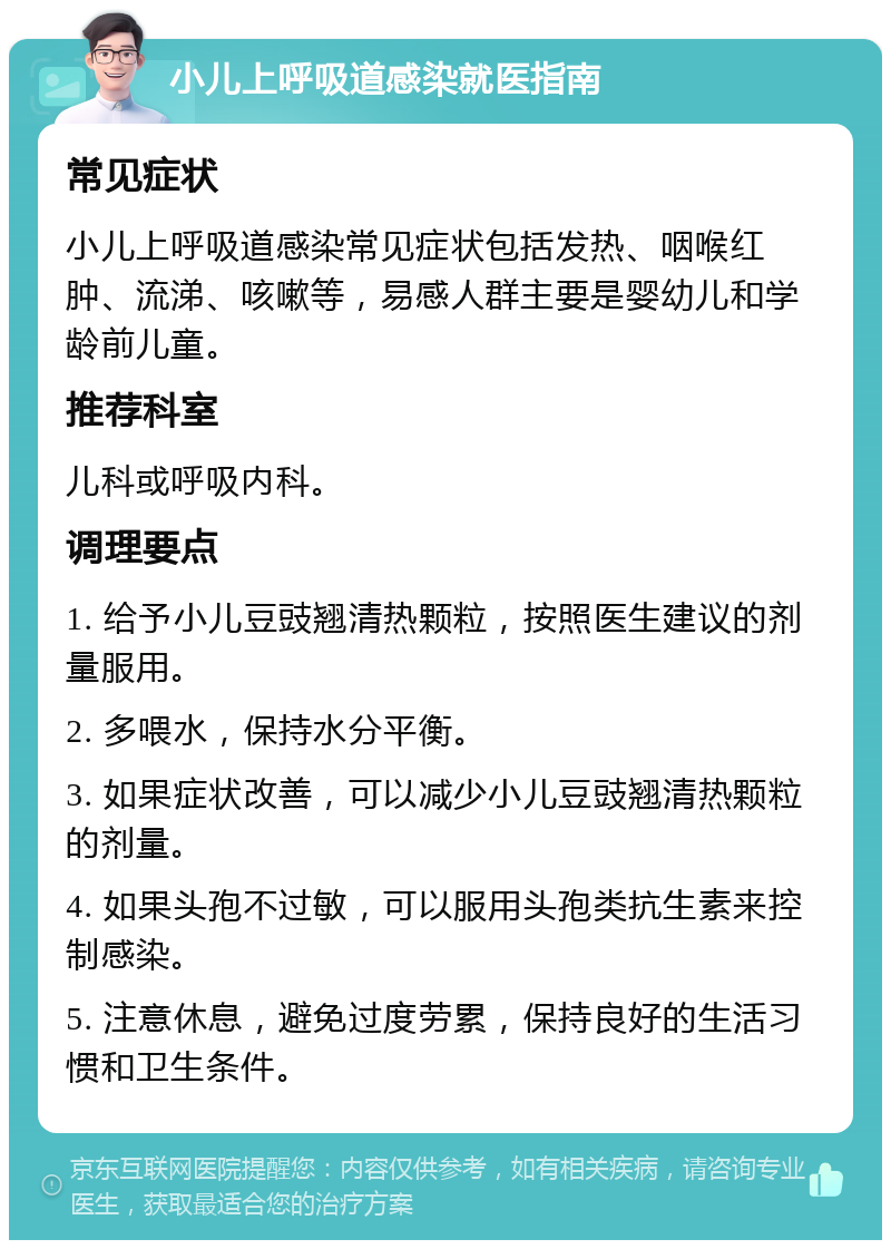 小儿上呼吸道感染就医指南 常见症状 小儿上呼吸道感染常见症状包括发热、咽喉红肿、流涕、咳嗽等，易感人群主要是婴幼儿和学龄前儿童。 推荐科室 儿科或呼吸内科。 调理要点 1. 给予小儿豆豉翘清热颗粒，按照医生建议的剂量服用。 2. 多喂水，保持水分平衡。 3. 如果症状改善，可以减少小儿豆豉翘清热颗粒的剂量。 4. 如果头孢不过敏，可以服用头孢类抗生素来控制感染。 5. 注意休息，避免过度劳累，保持良好的生活习惯和卫生条件。