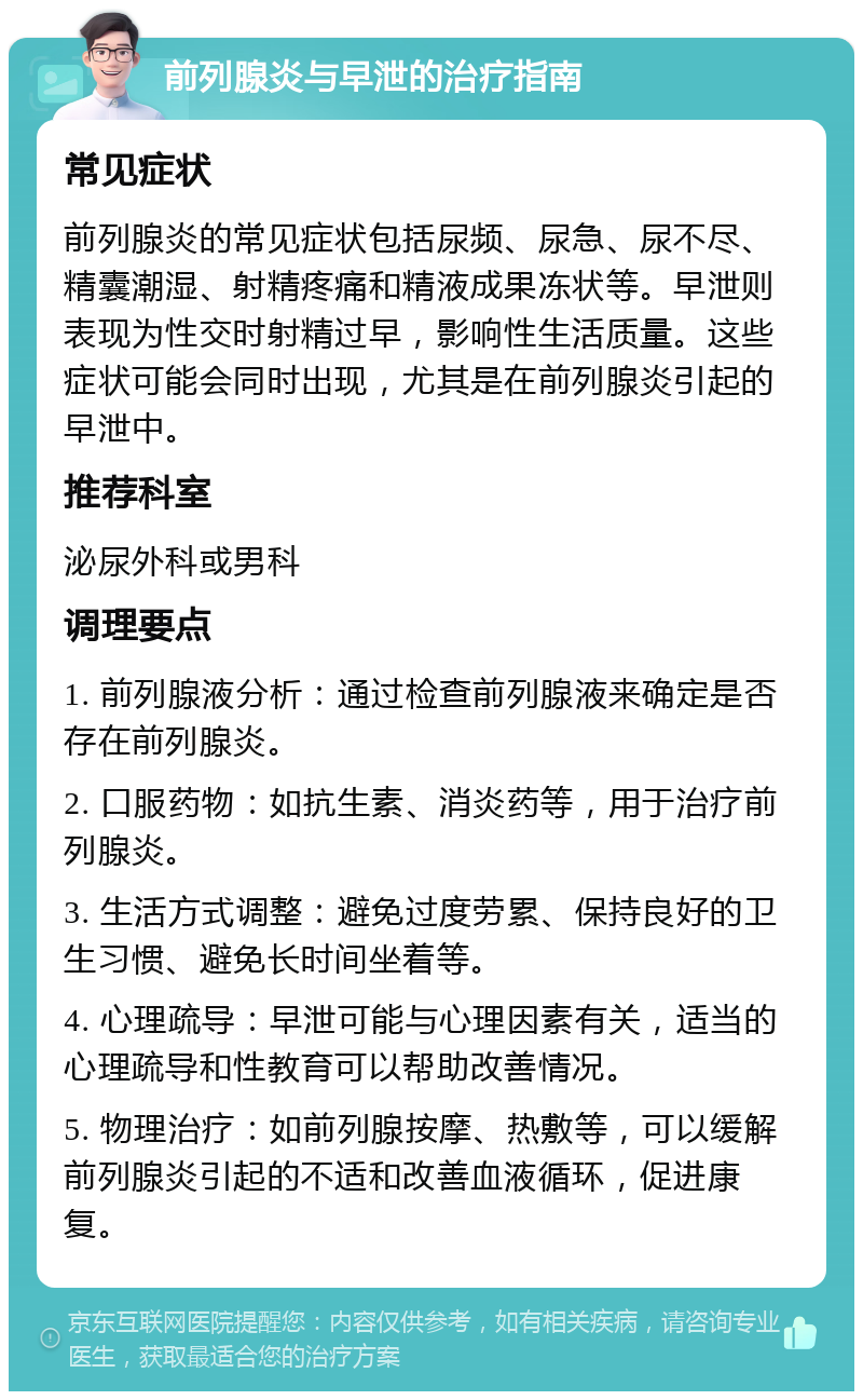 前列腺炎与早泄的治疗指南 常见症状 前列腺炎的常见症状包括尿频、尿急、尿不尽、精囊潮湿、射精疼痛和精液成果冻状等。早泄则表现为性交时射精过早，影响性生活质量。这些症状可能会同时出现，尤其是在前列腺炎引起的早泄中。 推荐科室 泌尿外科或男科 调理要点 1. 前列腺液分析：通过检查前列腺液来确定是否存在前列腺炎。 2. 口服药物：如抗生素、消炎药等，用于治疗前列腺炎。 3. 生活方式调整：避免过度劳累、保持良好的卫生习惯、避免长时间坐着等。 4. 心理疏导：早泄可能与心理因素有关，适当的心理疏导和性教育可以帮助改善情况。 5. 物理治疗：如前列腺按摩、热敷等，可以缓解前列腺炎引起的不适和改善血液循环，促进康复。