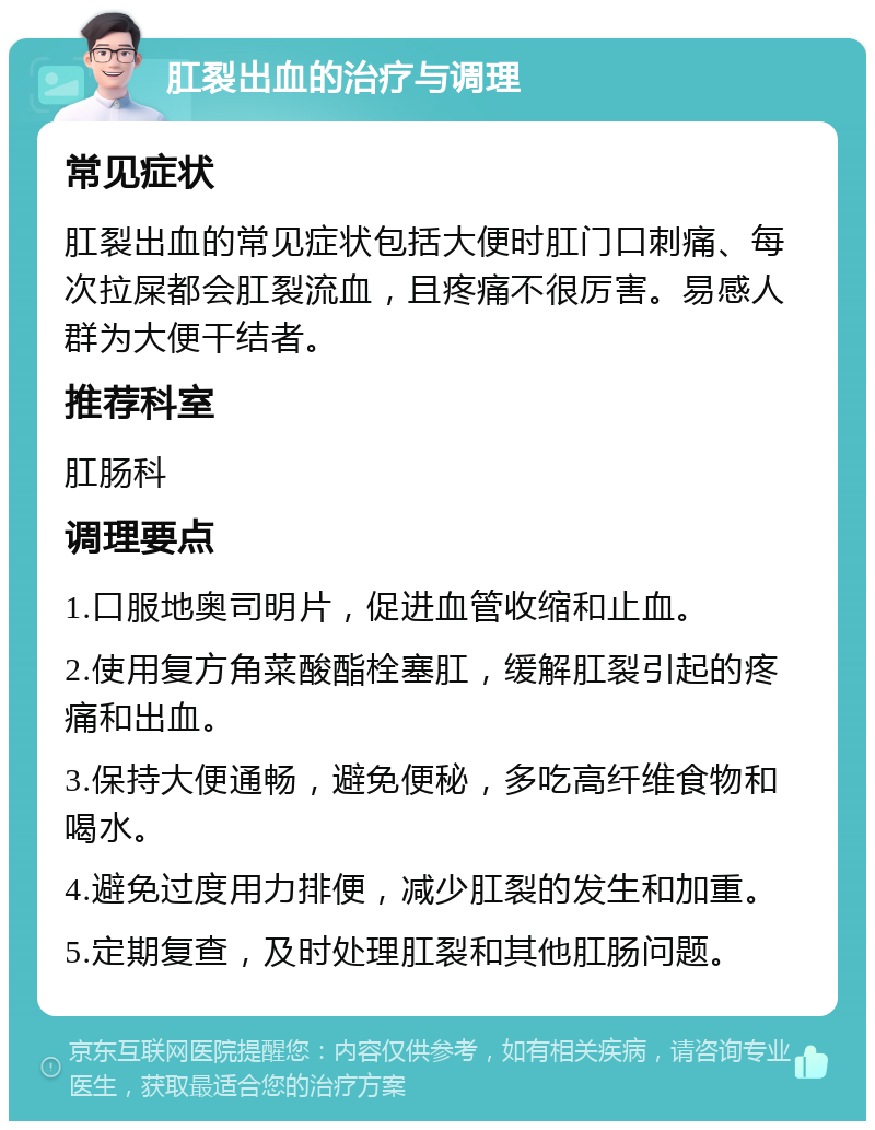 肛裂出血的治疗与调理 常见症状 肛裂出血的常见症状包括大便时肛门口刺痛、每次拉屎都会肛裂流血，且疼痛不很厉害。易感人群为大便干结者。 推荐科室 肛肠科 调理要点 1.口服地奥司明片，促进血管收缩和止血。 2.使用复方角菜酸酯栓塞肛，缓解肛裂引起的疼痛和出血。 3.保持大便通畅，避免便秘，多吃高纤维食物和喝水。 4.避免过度用力排便，减少肛裂的发生和加重。 5.定期复查，及时处理肛裂和其他肛肠问题。