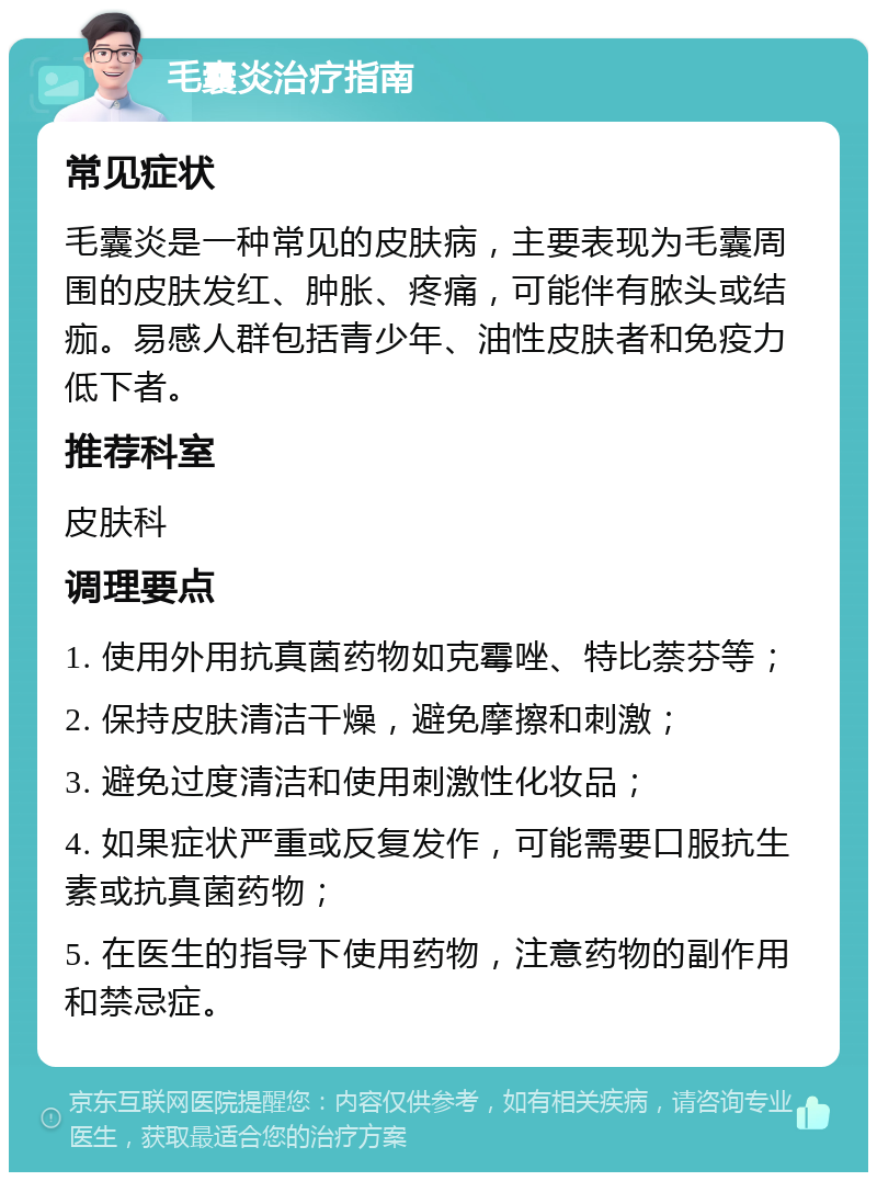 毛囊炎治疗指南 常见症状 毛囊炎是一种常见的皮肤病，主要表现为毛囊周围的皮肤发红、肿胀、疼痛，可能伴有脓头或结痂。易感人群包括青少年、油性皮肤者和免疫力低下者。 推荐科室 皮肤科 调理要点 1. 使用外用抗真菌药物如克霉唑、特比萘芬等； 2. 保持皮肤清洁干燥，避免摩擦和刺激； 3. 避免过度清洁和使用刺激性化妆品； 4. 如果症状严重或反复发作，可能需要口服抗生素或抗真菌药物； 5. 在医生的指导下使用药物，注意药物的副作用和禁忌症。