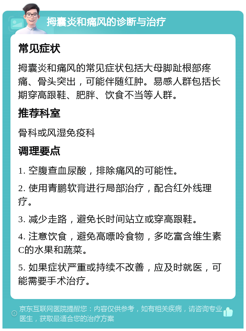 拇囊炎和痛风的诊断与治疗 常见症状 拇囊炎和痛风的常见症状包括大母脚趾根部疼痛、骨头突出，可能伴随红肿。易感人群包括长期穿高跟鞋、肥胖、饮食不当等人群。 推荐科室 骨科或风湿免疫科 调理要点 1. 空腹查血尿酸，排除痛风的可能性。 2. 使用青鹏软膏进行局部治疗，配合红外线理疗。 3. 减少走路，避免长时间站立或穿高跟鞋。 4. 注意饮食，避免高嘌呤食物，多吃富含维生素C的水果和蔬菜。 5. 如果症状严重或持续不改善，应及时就医，可能需要手术治疗。