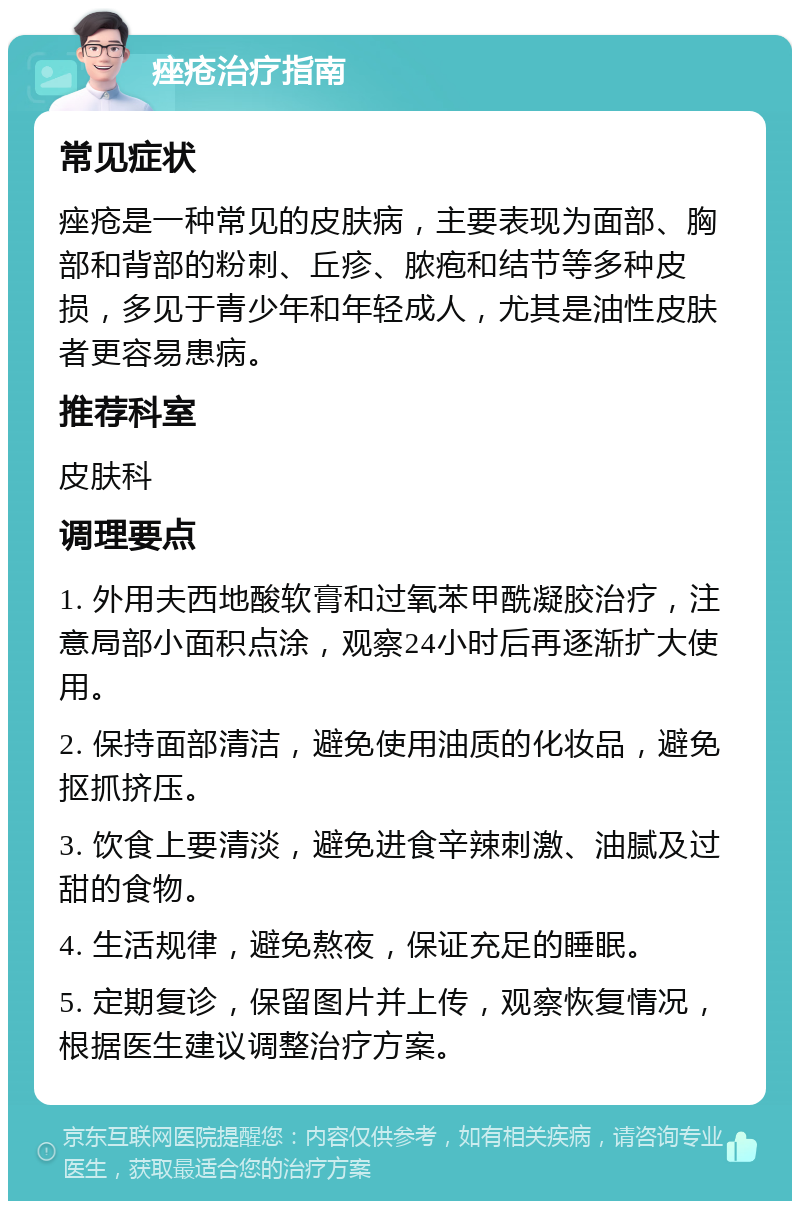 痤疮治疗指南 常见症状 痤疮是一种常见的皮肤病，主要表现为面部、胸部和背部的粉刺、丘疹、脓疱和结节等多种皮损，多见于青少年和年轻成人，尤其是油性皮肤者更容易患病。 推荐科室 皮肤科 调理要点 1. 外用夫西地酸软膏和过氧苯甲酰凝胶治疗，注意局部小面积点涂，观察24小时后再逐渐扩大使用。 2. 保持面部清洁，避免使用油质的化妆品，避免抠抓挤压。 3. 饮食上要清淡，避免进食辛辣刺激、油腻及过甜的食物。 4. 生活规律，避免熬夜，保证充足的睡眠。 5. 定期复诊，保留图片并上传，观察恢复情况，根据医生建议调整治疗方案。