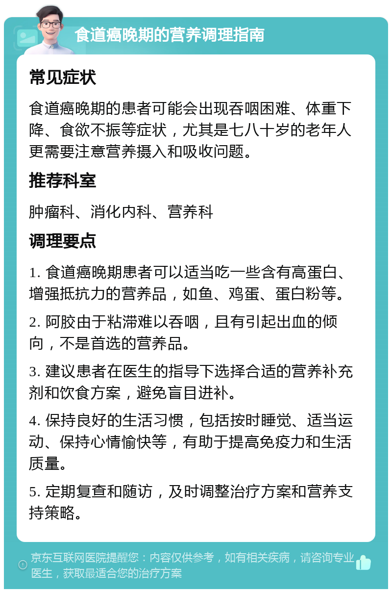 食道癌晚期的营养调理指南 常见症状 食道癌晚期的患者可能会出现吞咽困难、体重下降、食欲不振等症状，尤其是七八十岁的老年人更需要注意营养摄入和吸收问题。 推荐科室 肿瘤科、消化内科、营养科 调理要点 1. 食道癌晚期患者可以适当吃一些含有高蛋白、增强抵抗力的营养品，如鱼、鸡蛋、蛋白粉等。 2. 阿胶由于粘滞难以吞咽，且有引起出血的倾向，不是首选的营养品。 3. 建议患者在医生的指导下选择合适的营养补充剂和饮食方案，避免盲目进补。 4. 保持良好的生活习惯，包括按时睡觉、适当运动、保持心情愉快等，有助于提高免疫力和生活质量。 5. 定期复查和随访，及时调整治疗方案和营养支持策略。