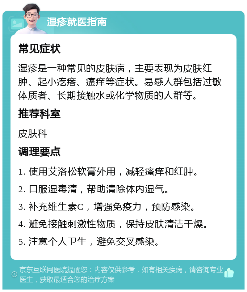 湿疹就医指南 常见症状 湿疹是一种常见的皮肤病，主要表现为皮肤红肿、起小疙瘩、瘙痒等症状。易感人群包括过敏体质者、长期接触水或化学物质的人群等。 推荐科室 皮肤科 调理要点 1. 使用艾洛松软膏外用，减轻瘙痒和红肿。 2. 口服湿毒清，帮助清除体内湿气。 3. 补充维生素C，增强免疫力，预防感染。 4. 避免接触刺激性物质，保持皮肤清洁干燥。 5. 注意个人卫生，避免交叉感染。