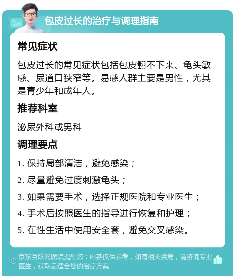 包皮过长的治疗与调理指南 常见症状 包皮过长的常见症状包括包皮翻不下来、龟头敏感、尿道口狭窄等。易感人群主要是男性，尤其是青少年和成年人。 推荐科室 泌尿外科或男科 调理要点 1. 保持局部清洁，避免感染； 2. 尽量避免过度刺激龟头； 3. 如果需要手术，选择正规医院和专业医生； 4. 手术后按照医生的指导进行恢复和护理； 5. 在性生活中使用安全套，避免交叉感染。