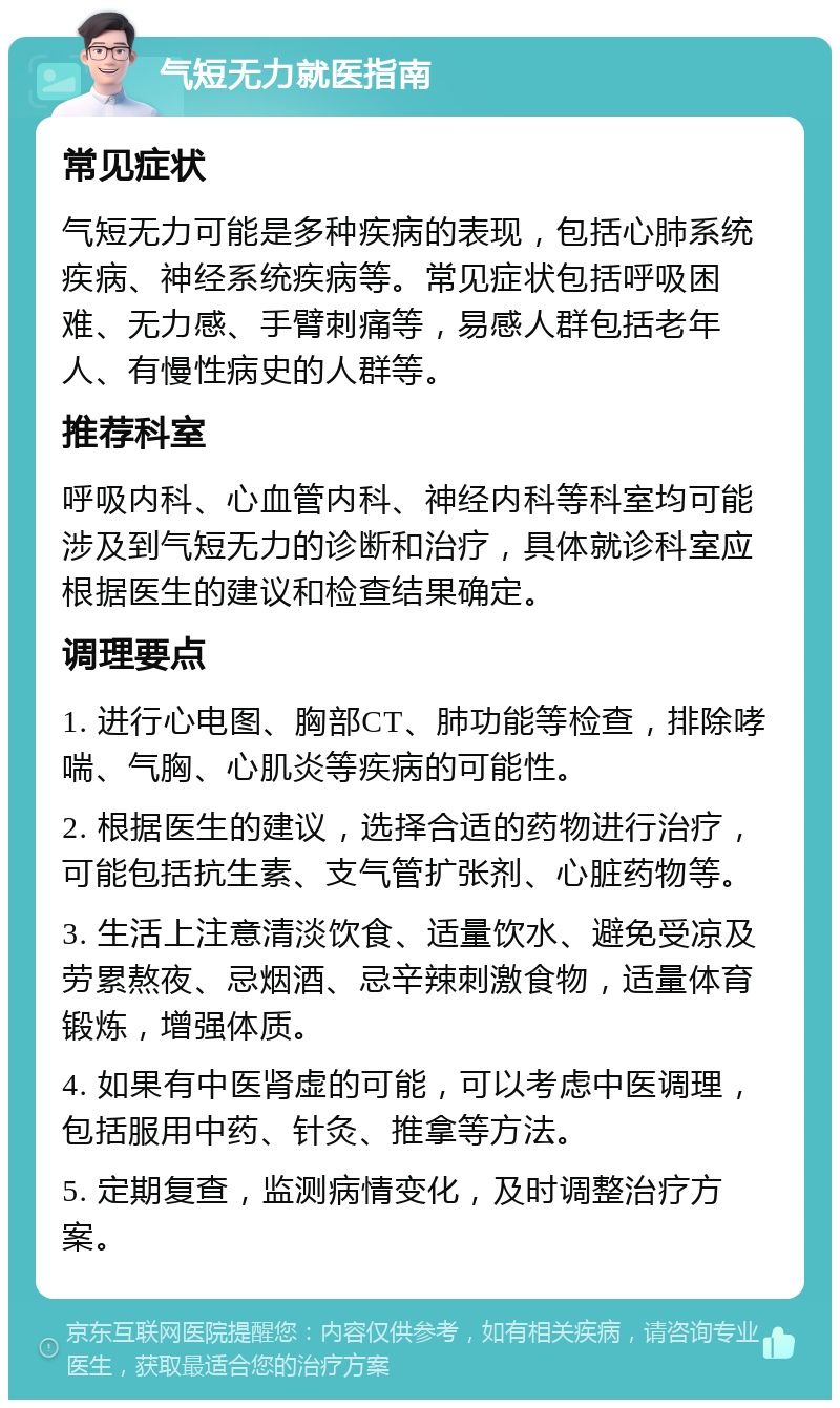 气短无力就医指南 常见症状 气短无力可能是多种疾病的表现，包括心肺系统疾病、神经系统疾病等。常见症状包括呼吸困难、无力感、手臂刺痛等，易感人群包括老年人、有慢性病史的人群等。 推荐科室 呼吸内科、心血管内科、神经内科等科室均可能涉及到气短无力的诊断和治疗，具体就诊科室应根据医生的建议和检查结果确定。 调理要点 1. 进行心电图、胸部CT、肺功能等检查，排除哮喘、气胸、心肌炎等疾病的可能性。 2. 根据医生的建议，选择合适的药物进行治疗，可能包括抗生素、支气管扩张剂、心脏药物等。 3. 生活上注意清淡饮食、适量饮水、避免受凉及劳累熬夜、忌烟酒、忌辛辣刺激食物，适量体育锻炼，增强体质。 4. 如果有中医肾虚的可能，可以考虑中医调理，包括服用中药、针灸、推拿等方法。 5. 定期复查，监测病情变化，及时调整治疗方案。