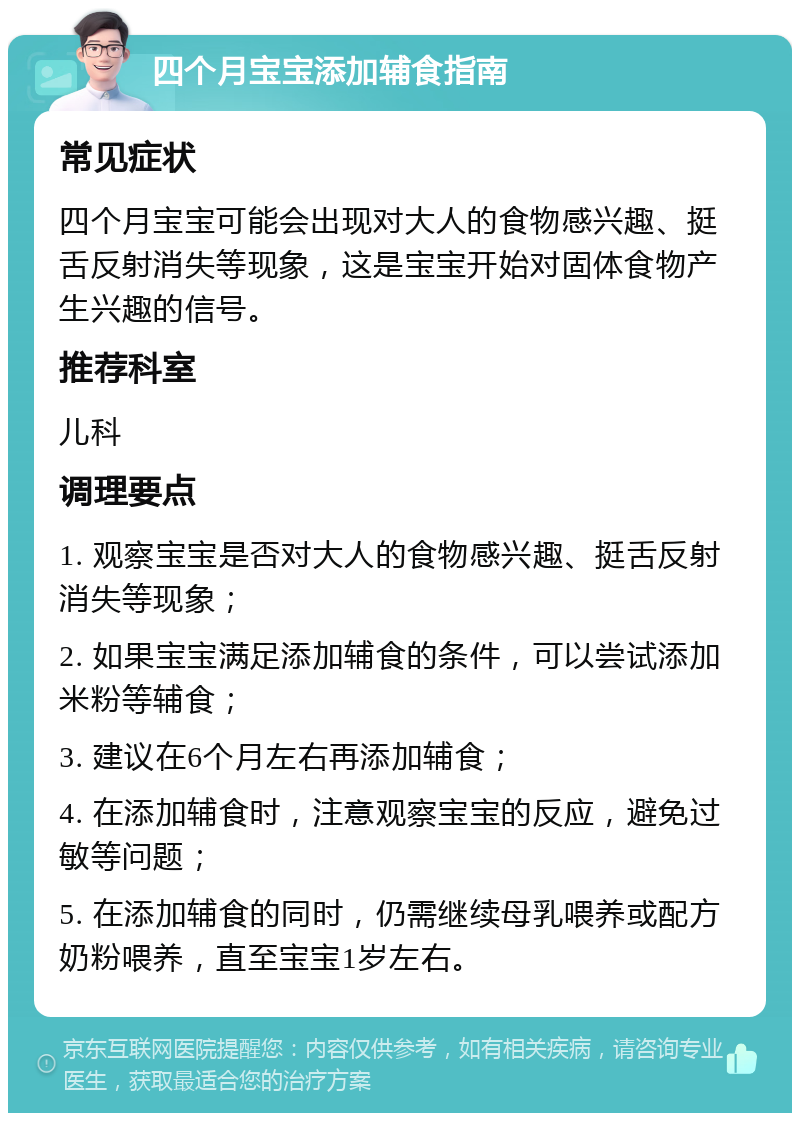 四个月宝宝添加辅食指南 常见症状 四个月宝宝可能会出现对大人的食物感兴趣、挺舌反射消失等现象，这是宝宝开始对固体食物产生兴趣的信号。 推荐科室 儿科 调理要点 1. 观察宝宝是否对大人的食物感兴趣、挺舌反射消失等现象； 2. 如果宝宝满足添加辅食的条件，可以尝试添加米粉等辅食； 3. 建议在6个月左右再添加辅食； 4. 在添加辅食时，注意观察宝宝的反应，避免过敏等问题； 5. 在添加辅食的同时，仍需继续母乳喂养或配方奶粉喂养，直至宝宝1岁左右。