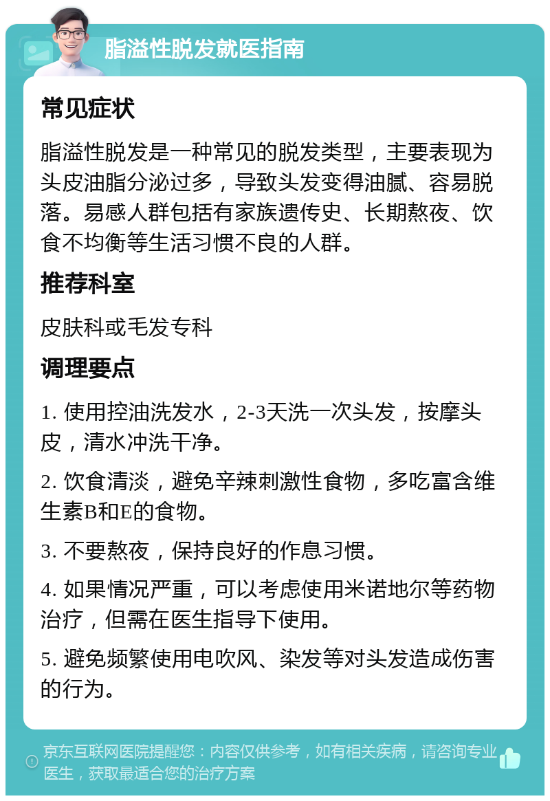 脂溢性脱发就医指南 常见症状 脂溢性脱发是一种常见的脱发类型，主要表现为头皮油脂分泌过多，导致头发变得油腻、容易脱落。易感人群包括有家族遗传史、长期熬夜、饮食不均衡等生活习惯不良的人群。 推荐科室 皮肤科或毛发专科 调理要点 1. 使用控油洗发水，2-3天洗一次头发，按摩头皮，清水冲洗干净。 2. 饮食清淡，避免辛辣刺激性食物，多吃富含维生素B和E的食物。 3. 不要熬夜，保持良好的作息习惯。 4. 如果情况严重，可以考虑使用米诺地尔等药物治疗，但需在医生指导下使用。 5. 避免频繁使用电吹风、染发等对头发造成伤害的行为。