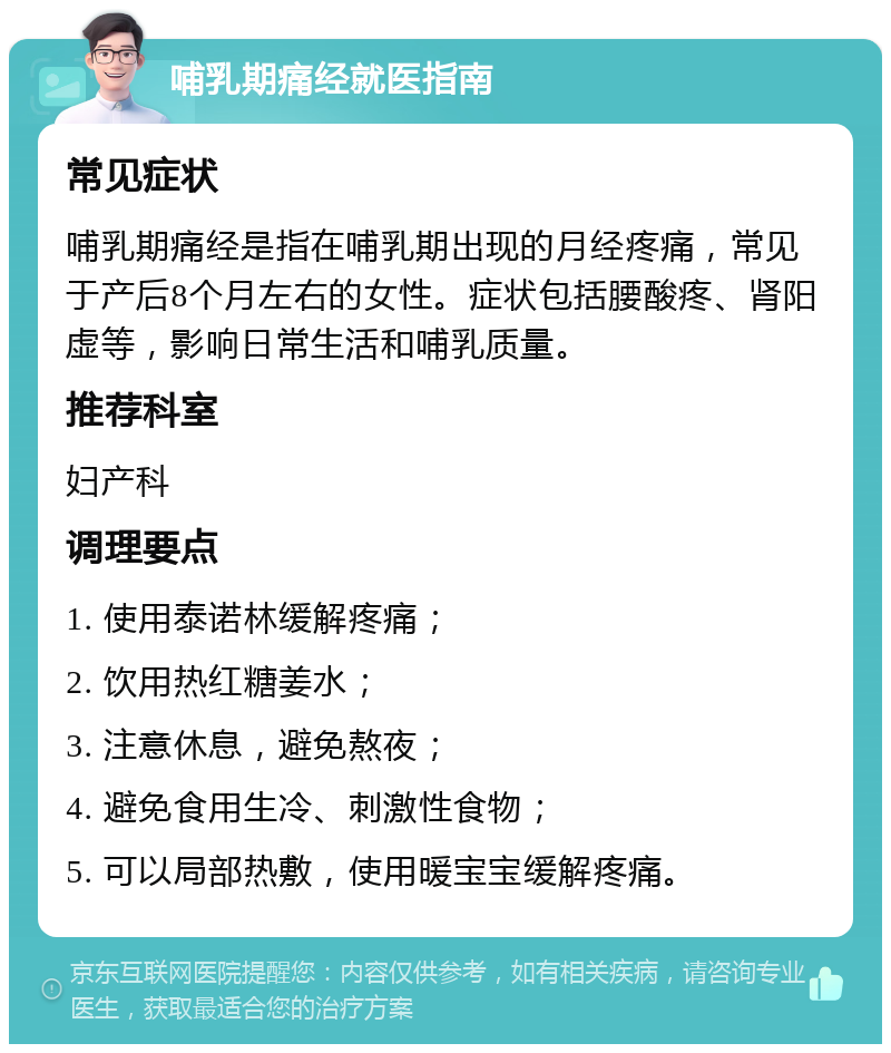 哺乳期痛经就医指南 常见症状 哺乳期痛经是指在哺乳期出现的月经疼痛，常见于产后8个月左右的女性。症状包括腰酸疼、肾阳虚等，影响日常生活和哺乳质量。 推荐科室 妇产科 调理要点 1. 使用泰诺林缓解疼痛； 2. 饮用热红糖姜水； 3. 注意休息，避免熬夜； 4. 避免食用生冷、刺激性食物； 5. 可以局部热敷，使用暖宝宝缓解疼痛。