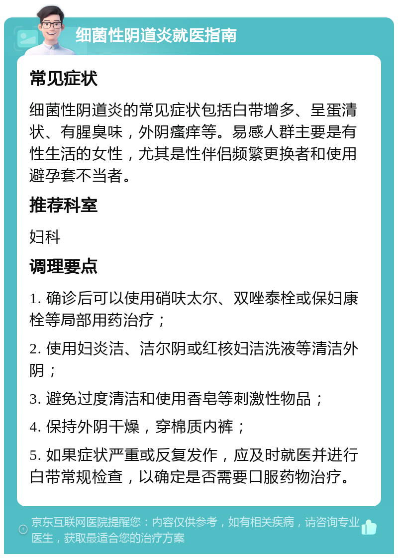 细菌性阴道炎就医指南 常见症状 细菌性阴道炎的常见症状包括白带增多、呈蛋清状、有腥臭味，外阴瘙痒等。易感人群主要是有性生活的女性，尤其是性伴侣频繁更换者和使用避孕套不当者。 推荐科室 妇科 调理要点 1. 确诊后可以使用硝呋太尔、双唑泰栓或保妇康栓等局部用药治疗； 2. 使用妇炎洁、洁尔阴或红核妇洁洗液等清洁外阴； 3. 避免过度清洁和使用香皂等刺激性物品； 4. 保持外阴干燥，穿棉质内裤； 5. 如果症状严重或反复发作，应及时就医并进行白带常规检查，以确定是否需要口服药物治疗。