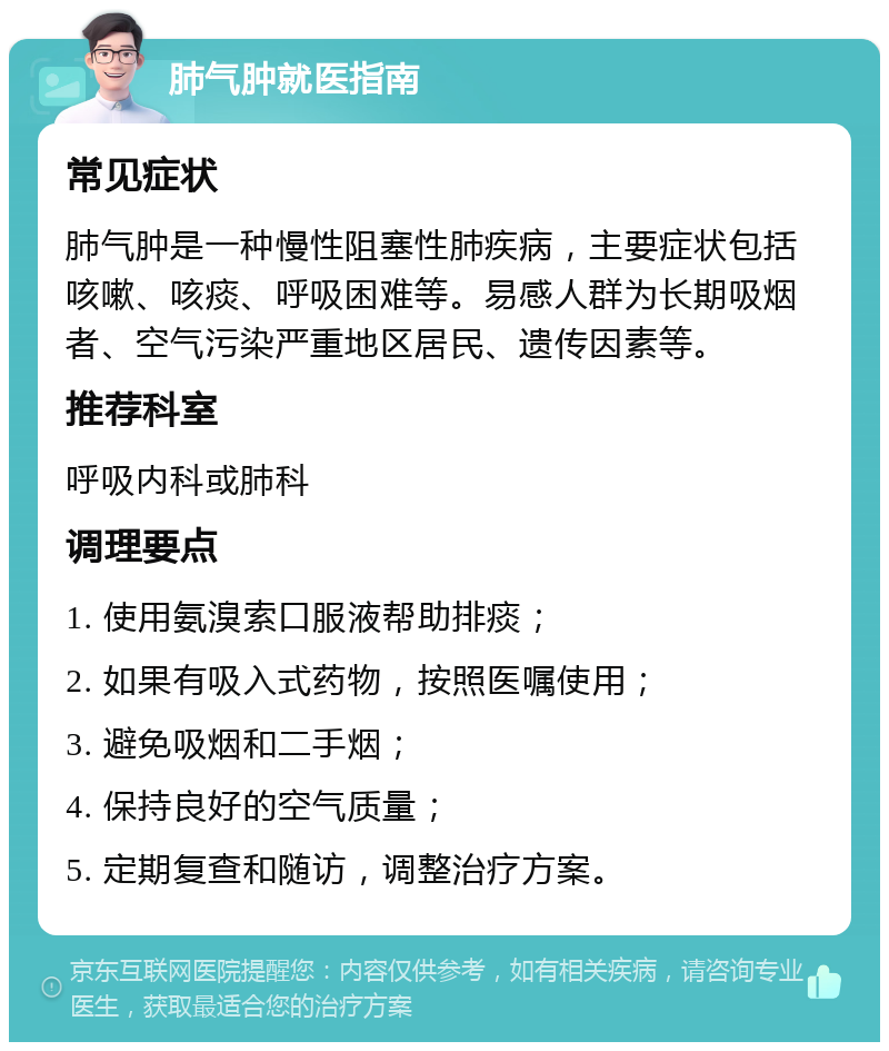 肺气肿就医指南 常见症状 肺气肿是一种慢性阻塞性肺疾病，主要症状包括咳嗽、咳痰、呼吸困难等。易感人群为长期吸烟者、空气污染严重地区居民、遗传因素等。 推荐科室 呼吸内科或肺科 调理要点 1. 使用氨溴索口服液帮助排痰； 2. 如果有吸入式药物，按照医嘱使用； 3. 避免吸烟和二手烟； 4. 保持良好的空气质量； 5. 定期复查和随访，调整治疗方案。