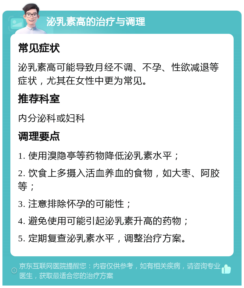 泌乳素高的治疗与调理 常见症状 泌乳素高可能导致月经不调、不孕、性欲减退等症状，尤其在女性中更为常见。 推荐科室 内分泌科或妇科 调理要点 1. 使用溴隐亭等药物降低泌乳素水平； 2. 饮食上多摄入活血养血的食物，如大枣、阿胶等； 3. 注意排除怀孕的可能性； 4. 避免使用可能引起泌乳素升高的药物； 5. 定期复查泌乳素水平，调整治疗方案。