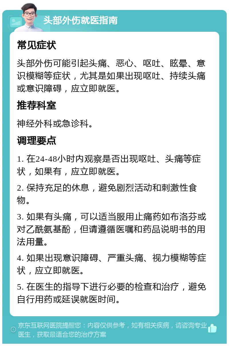 头部外伤就医指南 常见症状 头部外伤可能引起头痛、恶心、呕吐、眩晕、意识模糊等症状，尤其是如果出现呕吐、持续头痛或意识障碍，应立即就医。 推荐科室 神经外科或急诊科。 调理要点 1. 在24-48小时内观察是否出现呕吐、头痛等症状，如果有，应立即就医。 2. 保持充足的休息，避免剧烈活动和刺激性食物。 3. 如果有头痛，可以适当服用止痛药如布洛芬或对乙酰氨基酚，但请遵循医嘱和药品说明书的用法用量。 4. 如果出现意识障碍、严重头痛、视力模糊等症状，应立即就医。 5. 在医生的指导下进行必要的检查和治疗，避免自行用药或延误就医时间。