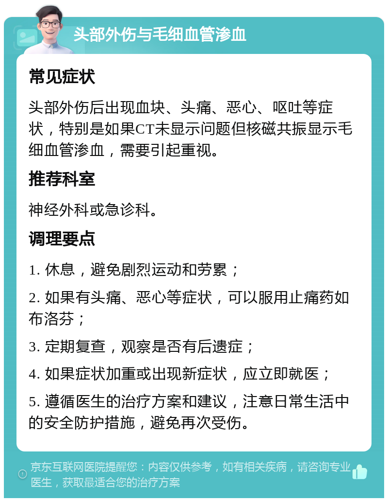 头部外伤与毛细血管渗血 常见症状 头部外伤后出现血块、头痛、恶心、呕吐等症状，特别是如果CT未显示问题但核磁共振显示毛细血管渗血，需要引起重视。 推荐科室 神经外科或急诊科。 调理要点 1. 休息，避免剧烈运动和劳累； 2. 如果有头痛、恶心等症状，可以服用止痛药如布洛芬； 3. 定期复查，观察是否有后遗症； 4. 如果症状加重或出现新症状，应立即就医； 5. 遵循医生的治疗方案和建议，注意日常生活中的安全防护措施，避免再次受伤。