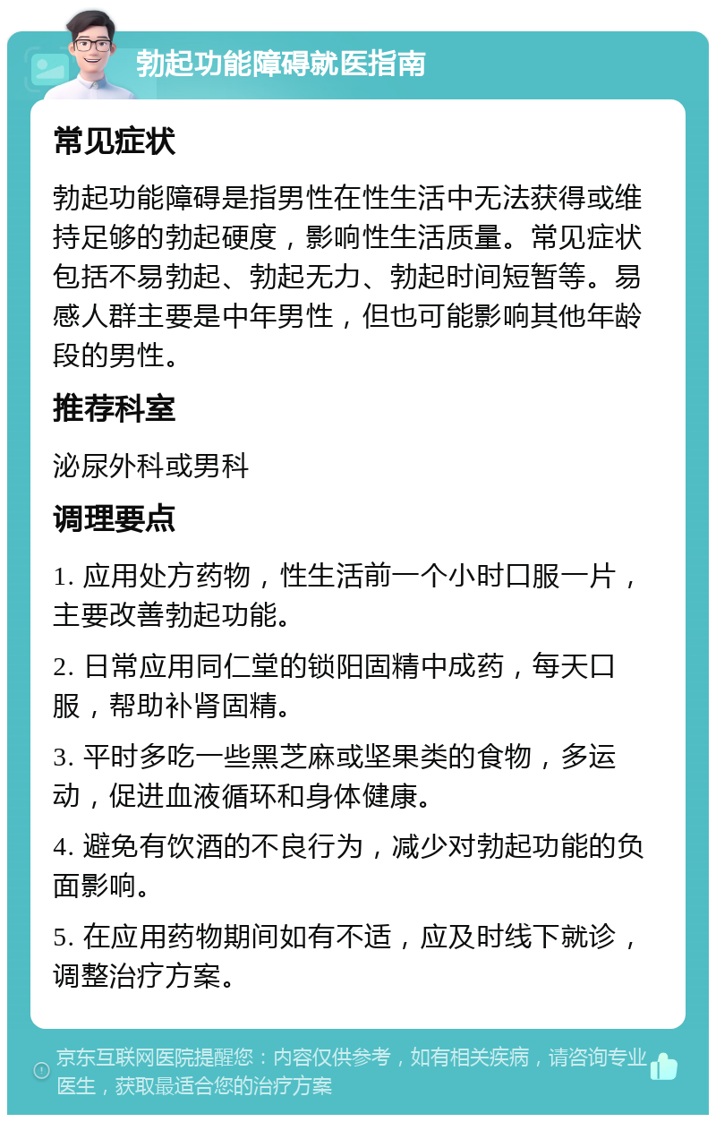 勃起功能障碍就医指南 常见症状 勃起功能障碍是指男性在性生活中无法获得或维持足够的勃起硬度，影响性生活质量。常见症状包括不易勃起、勃起无力、勃起时间短暂等。易感人群主要是中年男性，但也可能影响其他年龄段的男性。 推荐科室 泌尿外科或男科 调理要点 1. 应用处方药物，性生活前一个小时口服一片，主要改善勃起功能。 2. 日常应用同仁堂的锁阳固精中成药，每天口服，帮助补肾固精。 3. 平时多吃一些黑芝麻或坚果类的食物，多运动，促进血液循环和身体健康。 4. 避免有饮酒的不良行为，减少对勃起功能的负面影响。 5. 在应用药物期间如有不适，应及时线下就诊，调整治疗方案。