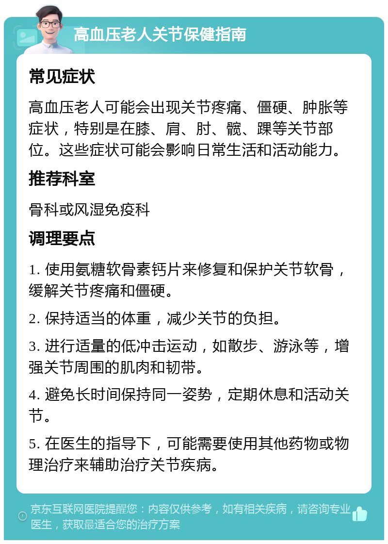 高血压老人关节保健指南 常见症状 高血压老人可能会出现关节疼痛、僵硬、肿胀等症状，特别是在膝、肩、肘、髋、踝等关节部位。这些症状可能会影响日常生活和活动能力。 推荐科室 骨科或风湿免疫科 调理要点 1. 使用氨糖软骨素钙片来修复和保护关节软骨，缓解关节疼痛和僵硬。 2. 保持适当的体重，减少关节的负担。 3. 进行适量的低冲击运动，如散步、游泳等，增强关节周围的肌肉和韧带。 4. 避免长时间保持同一姿势，定期休息和活动关节。 5. 在医生的指导下，可能需要使用其他药物或物理治疗来辅助治疗关节疾病。