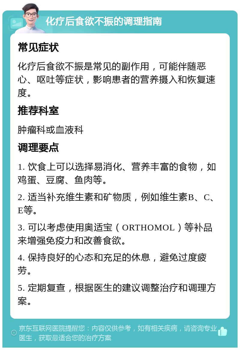 化疗后食欲不振的调理指南 常见症状 化疗后食欲不振是常见的副作用，可能伴随恶心、呕吐等症状，影响患者的营养摄入和恢复速度。 推荐科室 肿瘤科或血液科 调理要点 1. 饮食上可以选择易消化、营养丰富的食物，如鸡蛋、豆腐、鱼肉等。 2. 适当补充维生素和矿物质，例如维生素B、C、E等。 3. 可以考虑使用奥适宝（ORTHOMOL）等补品来增强免疫力和改善食欲。 4. 保持良好的心态和充足的休息，避免过度疲劳。 5. 定期复查，根据医生的建议调整治疗和调理方案。