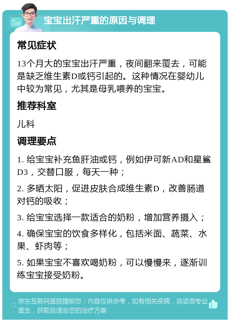 宝宝出汗严重的原因与调理 常见症状 13个月大的宝宝出汗严重，夜间翻来覆去，可能是缺乏维生素D或钙引起的。这种情况在婴幼儿中较为常见，尤其是母乳喂养的宝宝。 推荐科室 儿科 调理要点 1. 给宝宝补充鱼肝油或钙，例如伊可新AD和星鲨D3，交替口服，每天一种； 2. 多晒太阳，促进皮肤合成维生素D，改善肠道对钙的吸收； 3. 给宝宝选择一款适合的奶粉，增加营养摄入； 4. 确保宝宝的饮食多样化，包括米面、蔬菜、水果、虾肉等； 5. 如果宝宝不喜欢喝奶粉，可以慢慢来，逐渐训练宝宝接受奶粉。