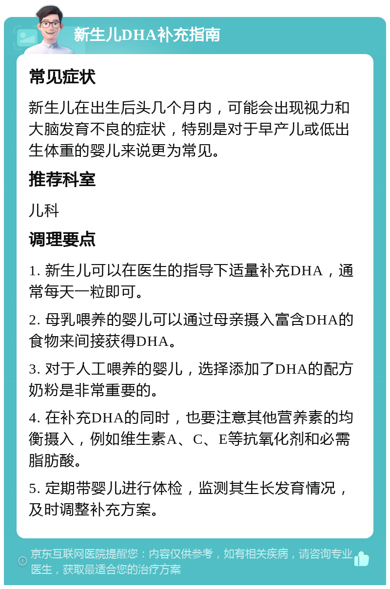 新生儿DHA补充指南 常见症状 新生儿在出生后头几个月内，可能会出现视力和大脑发育不良的症状，特别是对于早产儿或低出生体重的婴儿来说更为常见。 推荐科室 儿科 调理要点 1. 新生儿可以在医生的指导下适量补充DHA，通常每天一粒即可。 2. 母乳喂养的婴儿可以通过母亲摄入富含DHA的食物来间接获得DHA。 3. 对于人工喂养的婴儿，选择添加了DHA的配方奶粉是非常重要的。 4. 在补充DHA的同时，也要注意其他营养素的均衡摄入，例如维生素A、C、E等抗氧化剂和必需脂肪酸。 5. 定期带婴儿进行体检，监测其生长发育情况，及时调整补充方案。