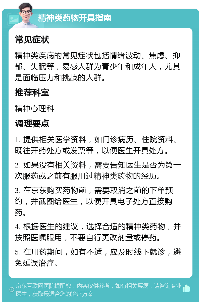 精神类药物开具指南 常见症状 精神类疾病的常见症状包括情绪波动、焦虑、抑郁、失眠等，易感人群为青少年和成年人，尤其是面临压力和挑战的人群。 推荐科室 精神心理科 调理要点 1. 提供相关医学资料，如门诊病历、住院资料、既往开药处方或发票等，以便医生开具处方。 2. 如果没有相关资料，需要告知医生是否为第一次服药或之前有服用过精神类药物的经历。 3. 在京东购买药物前，需要取消之前的下单预约，并截图给医生，以便开具电子处方直接购药。 4. 根据医生的建议，选择合适的精神类药物，并按照医嘱服用，不要自行更改剂量或停药。 5. 在用药期间，如有不适，应及时线下就诊，避免延误治疗。