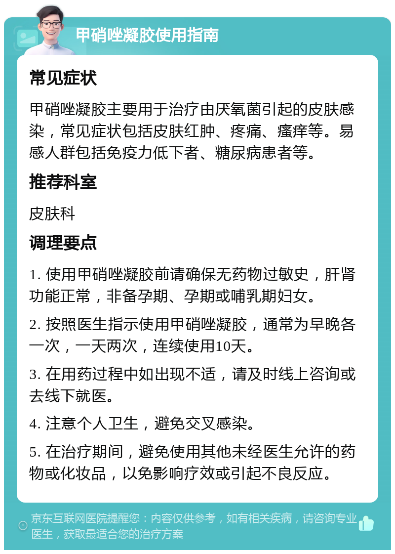 甲硝唑凝胶使用指南 常见症状 甲硝唑凝胶主要用于治疗由厌氧菌引起的皮肤感染，常见症状包括皮肤红肿、疼痛、瘙痒等。易感人群包括免疫力低下者、糖尿病患者等。 推荐科室 皮肤科 调理要点 1. 使用甲硝唑凝胶前请确保无药物过敏史，肝肾功能正常，非备孕期、孕期或哺乳期妇女。 2. 按照医生指示使用甲硝唑凝胶，通常为早晚各一次，一天两次，连续使用10天。 3. 在用药过程中如出现不适，请及时线上咨询或去线下就医。 4. 注意个人卫生，避免交叉感染。 5. 在治疗期间，避免使用其他未经医生允许的药物或化妆品，以免影响疗效或引起不良反应。