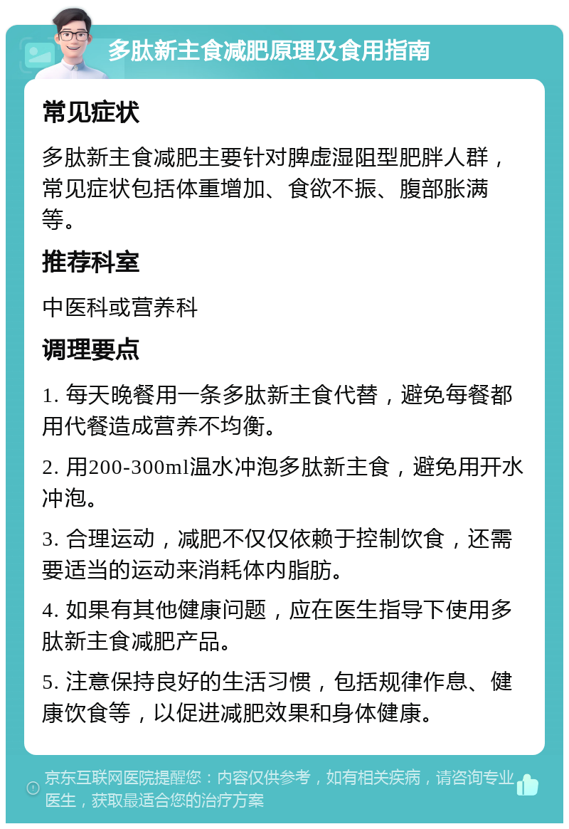 多肽新主食减肥原理及食用指南 常见症状 多肽新主食减肥主要针对脾虚湿阻型肥胖人群，常见症状包括体重增加、食欲不振、腹部胀满等。 推荐科室 中医科或营养科 调理要点 1. 每天晚餐用一条多肽新主食代替，避免每餐都用代餐造成营养不均衡。 2. 用200-300ml温水冲泡多肽新主食，避免用开水冲泡。 3. 合理运动，减肥不仅仅依赖于控制饮食，还需要适当的运动来消耗体内脂肪。 4. 如果有其他健康问题，应在医生指导下使用多肽新主食减肥产品。 5. 注意保持良好的生活习惯，包括规律作息、健康饮食等，以促进减肥效果和身体健康。