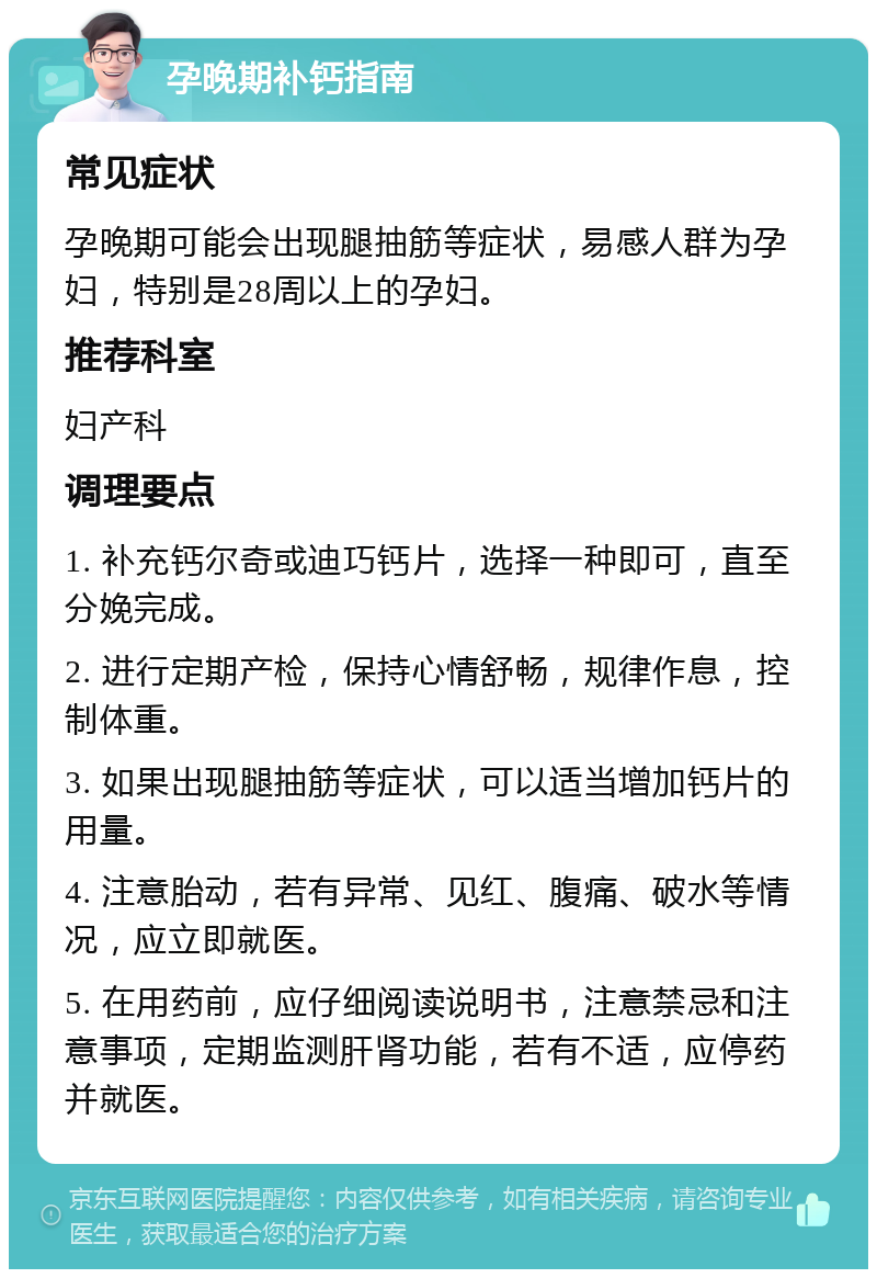 孕晚期补钙指南 常见症状 孕晚期可能会出现腿抽筋等症状，易感人群为孕妇，特别是28周以上的孕妇。 推荐科室 妇产科 调理要点 1. 补充钙尔奇或迪巧钙片，选择一种即可，直至分娩完成。 2. 进行定期产检，保持心情舒畅，规律作息，控制体重。 3. 如果出现腿抽筋等症状，可以适当增加钙片的用量。 4. 注意胎动，若有异常、见红、腹痛、破水等情况，应立即就医。 5. 在用药前，应仔细阅读说明书，注意禁忌和注意事项，定期监测肝肾功能，若有不适，应停药并就医。