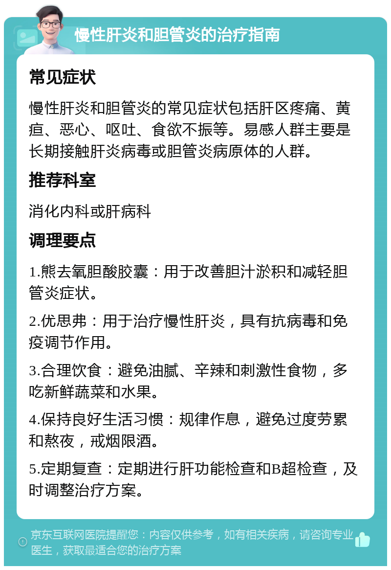 慢性肝炎和胆管炎的治疗指南 常见症状 慢性肝炎和胆管炎的常见症状包括肝区疼痛、黄疸、恶心、呕吐、食欲不振等。易感人群主要是长期接触肝炎病毒或胆管炎病原体的人群。 推荐科室 消化内科或肝病科 调理要点 1.熊去氧胆酸胶囊：用于改善胆汁淤积和减轻胆管炎症状。 2.优思弗：用于治疗慢性肝炎，具有抗病毒和免疫调节作用。 3.合理饮食：避免油腻、辛辣和刺激性食物，多吃新鲜蔬菜和水果。 4.保持良好生活习惯：规律作息，避免过度劳累和熬夜，戒烟限酒。 5.定期复查：定期进行肝功能检查和B超检查，及时调整治疗方案。