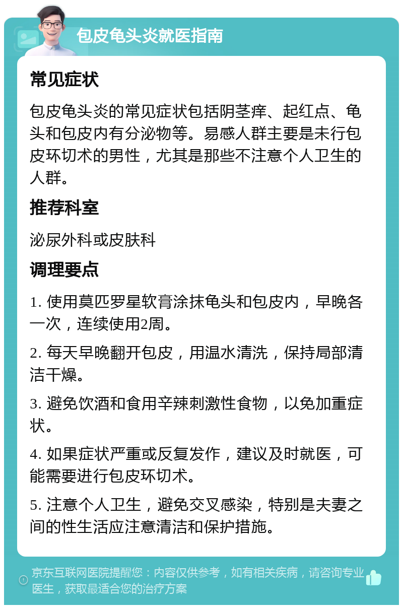 包皮龟头炎就医指南 常见症状 包皮龟头炎的常见症状包括阴茎痒、起红点、龟头和包皮内有分泌物等。易感人群主要是未行包皮环切术的男性，尤其是那些不注意个人卫生的人群。 推荐科室 泌尿外科或皮肤科 调理要点 1. 使用莫匹罗星软膏涂抹龟头和包皮内，早晚各一次，连续使用2周。 2. 每天早晚翻开包皮，用温水清洗，保持局部清洁干燥。 3. 避免饮酒和食用辛辣刺激性食物，以免加重症状。 4. 如果症状严重或反复发作，建议及时就医，可能需要进行包皮环切术。 5. 注意个人卫生，避免交叉感染，特别是夫妻之间的性生活应注意清洁和保护措施。