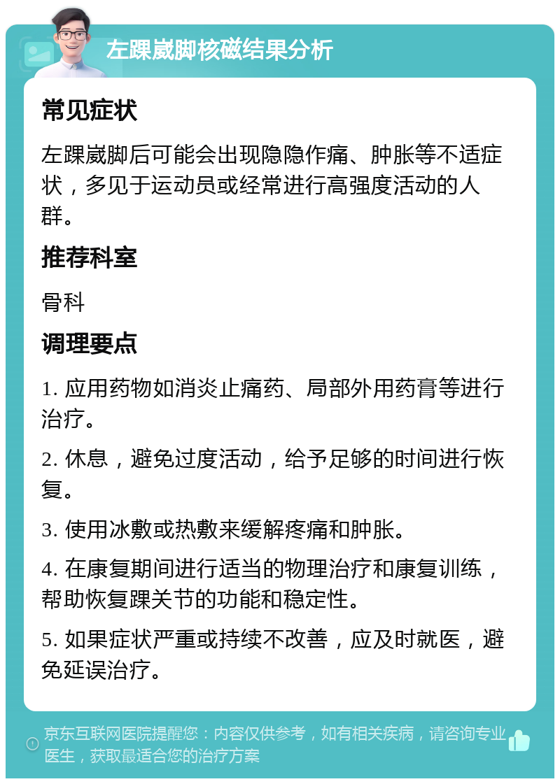 左踝崴脚核磁结果分析 常见症状 左踝崴脚后可能会出现隐隐作痛、肿胀等不适症状，多见于运动员或经常进行高强度活动的人群。 推荐科室 骨科 调理要点 1. 应用药物如消炎止痛药、局部外用药膏等进行治疗。 2. 休息，避免过度活动，给予足够的时间进行恢复。 3. 使用冰敷或热敷来缓解疼痛和肿胀。 4. 在康复期间进行适当的物理治疗和康复训练，帮助恢复踝关节的功能和稳定性。 5. 如果症状严重或持续不改善，应及时就医，避免延误治疗。