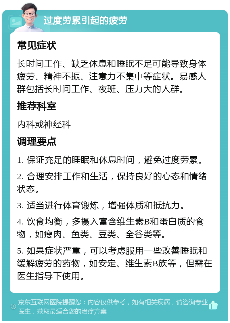 过度劳累引起的疲劳 常见症状 长时间工作、缺乏休息和睡眠不足可能导致身体疲劳、精神不振、注意力不集中等症状。易感人群包括长时间工作、夜班、压力大的人群。 推荐科室 内科或神经科 调理要点 1. 保证充足的睡眠和休息时间，避免过度劳累。 2. 合理安排工作和生活，保持良好的心态和情绪状态。 3. 适当进行体育锻炼，增强体质和抵抗力。 4. 饮食均衡，多摄入富含维生素B和蛋白质的食物，如瘦肉、鱼类、豆类、全谷类等。 5. 如果症状严重，可以考虑服用一些改善睡眠和缓解疲劳的药物，如安定、维生素B族等，但需在医生指导下使用。