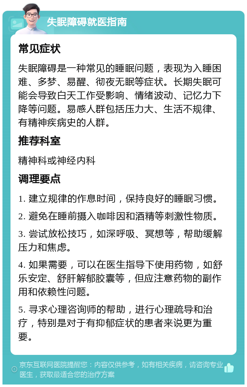 失眠障碍就医指南 常见症状 失眠障碍是一种常见的睡眠问题，表现为入睡困难、多梦、易醒、彻夜无眠等症状。长期失眠可能会导致白天工作受影响、情绪波动、记忆力下降等问题。易感人群包括压力大、生活不规律、有精神疾病史的人群。 推荐科室 精神科或神经内科 调理要点 1. 建立规律的作息时间，保持良好的睡眠习惯。 2. 避免在睡前摄入咖啡因和酒精等刺激性物质。 3. 尝试放松技巧，如深呼吸、冥想等，帮助缓解压力和焦虑。 4. 如果需要，可以在医生指导下使用药物，如舒乐安定、舒肝解郁胶囊等，但应注意药物的副作用和依赖性问题。 5. 寻求心理咨询师的帮助，进行心理疏导和治疗，特别是对于有抑郁症状的患者来说更为重要。