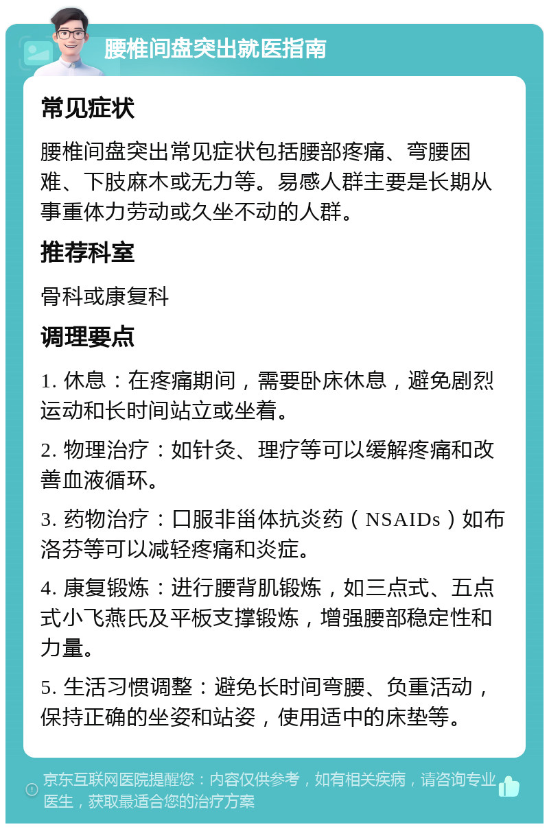 腰椎间盘突出就医指南 常见症状 腰椎间盘突出常见症状包括腰部疼痛、弯腰困难、下肢麻木或无力等。易感人群主要是长期从事重体力劳动或久坐不动的人群。 推荐科室 骨科或康复科 调理要点 1. 休息：在疼痛期间，需要卧床休息，避免剧烈运动和长时间站立或坐着。 2. 物理治疗：如针灸、理疗等可以缓解疼痛和改善血液循环。 3. 药物治疗：口服非甾体抗炎药（NSAIDs）如布洛芬等可以减轻疼痛和炎症。 4. 康复锻炼：进行腰背肌锻炼，如三点式、五点式小飞燕氏及平板支撑锻炼，增强腰部稳定性和力量。 5. 生活习惯调整：避免长时间弯腰、负重活动，保持正确的坐姿和站姿，使用适中的床垫等。