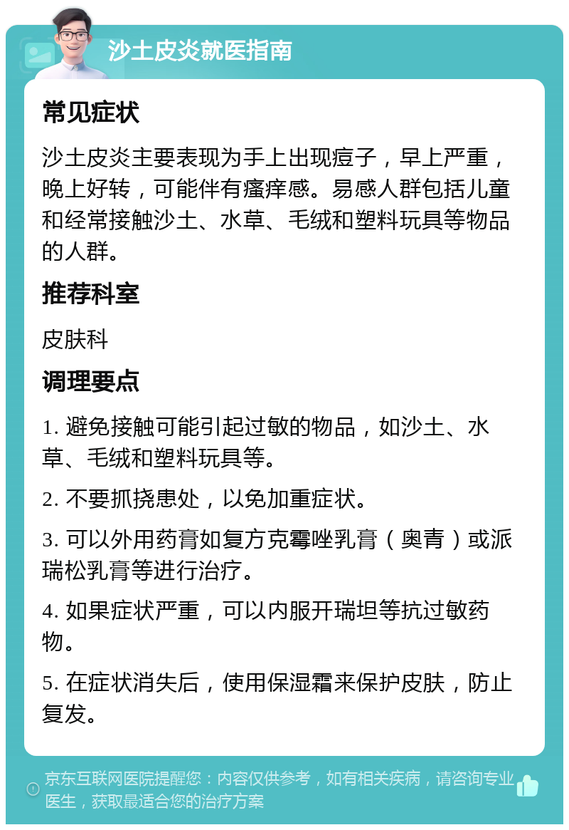 沙土皮炎就医指南 常见症状 沙土皮炎主要表现为手上出现痘子，早上严重，晚上好转，可能伴有瘙痒感。易感人群包括儿童和经常接触沙土、水草、毛绒和塑料玩具等物品的人群。 推荐科室 皮肤科 调理要点 1. 避免接触可能引起过敏的物品，如沙土、水草、毛绒和塑料玩具等。 2. 不要抓挠患处，以免加重症状。 3. 可以外用药膏如复方克霉唑乳膏（奥青）或派瑞松乳膏等进行治疗。 4. 如果症状严重，可以内服开瑞坦等抗过敏药物。 5. 在症状消失后，使用保湿霜来保护皮肤，防止复发。