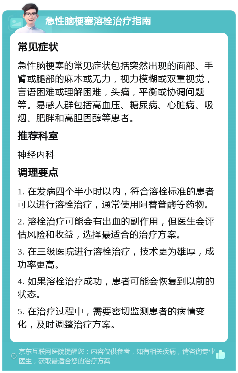 急性脑梗塞溶栓治疗指南 常见症状 急性脑梗塞的常见症状包括突然出现的面部、手臂或腿部的麻木或无力，视力模糊或双重视觉，言语困难或理解困难，头痛，平衡或协调问题等。易感人群包括高血压、糖尿病、心脏病、吸烟、肥胖和高胆固醇等患者。 推荐科室 神经内科 调理要点 1. 在发病四个半小时以内，符合溶栓标准的患者可以进行溶栓治疗，通常使用阿替普酶等药物。 2. 溶栓治疗可能会有出血的副作用，但医生会评估风险和收益，选择最适合的治疗方案。 3. 在三级医院进行溶栓治疗，技术更为雄厚，成功率更高。 4. 如果溶栓治疗成功，患者可能会恢复到以前的状态。 5. 在治疗过程中，需要密切监测患者的病情变化，及时调整治疗方案。