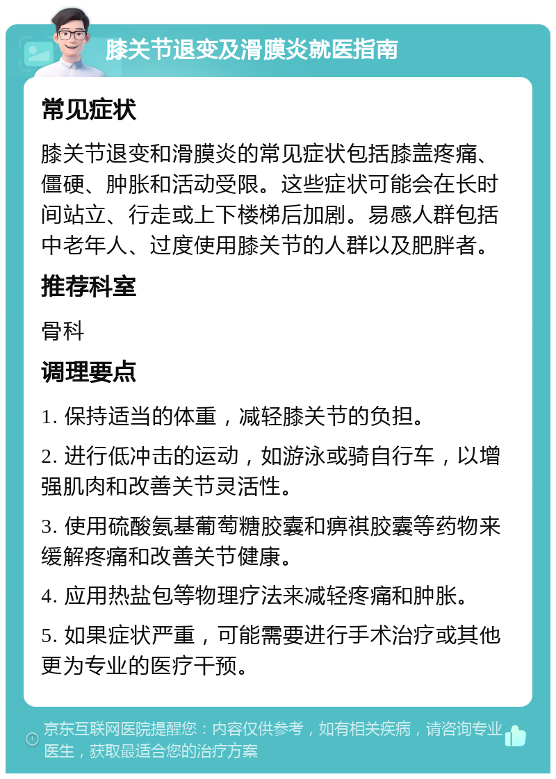 膝关节退变及滑膜炎就医指南 常见症状 膝关节退变和滑膜炎的常见症状包括膝盖疼痛、僵硬、肿胀和活动受限。这些症状可能会在长时间站立、行走或上下楼梯后加剧。易感人群包括中老年人、过度使用膝关节的人群以及肥胖者。 推荐科室 骨科 调理要点 1. 保持适当的体重，减轻膝关节的负担。 2. 进行低冲击的运动，如游泳或骑自行车，以增强肌肉和改善关节灵活性。 3. 使用硫酸氨基葡萄糖胶囊和痹祺胶囊等药物来缓解疼痛和改善关节健康。 4. 应用热盐包等物理疗法来减轻疼痛和肿胀。 5. 如果症状严重，可能需要进行手术治疗或其他更为专业的医疗干预。