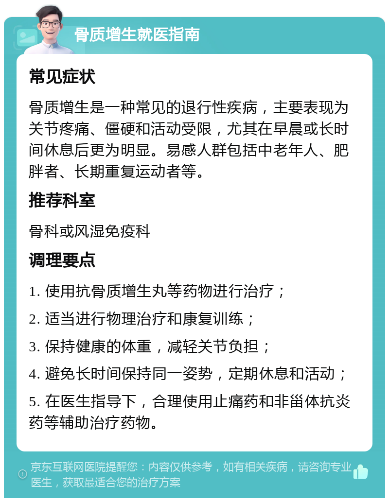 骨质增生就医指南 常见症状 骨质增生是一种常见的退行性疾病，主要表现为关节疼痛、僵硬和活动受限，尤其在早晨或长时间休息后更为明显。易感人群包括中老年人、肥胖者、长期重复运动者等。 推荐科室 骨科或风湿免疫科 调理要点 1. 使用抗骨质增生丸等药物进行治疗； 2. 适当进行物理治疗和康复训练； 3. 保持健康的体重，减轻关节负担； 4. 避免长时间保持同一姿势，定期休息和活动； 5. 在医生指导下，合理使用止痛药和非甾体抗炎药等辅助治疗药物。