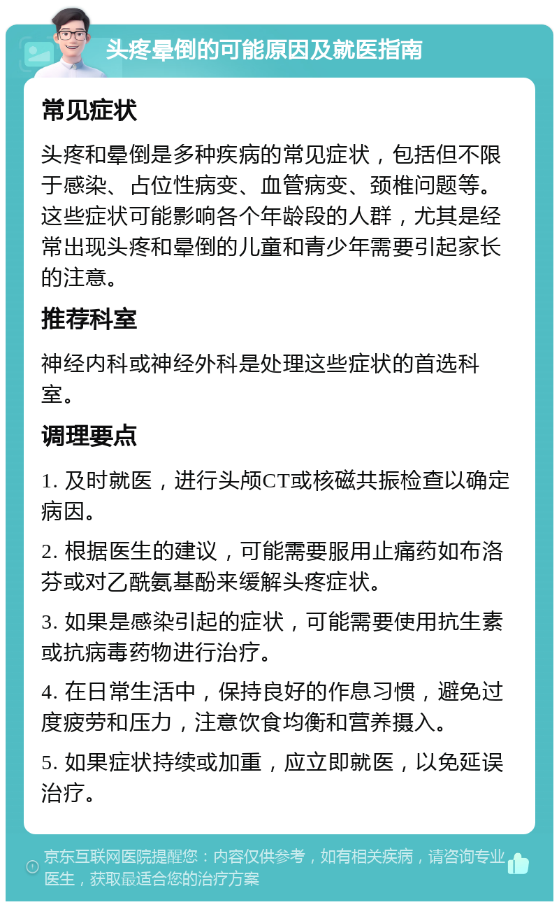 头疼晕倒的可能原因及就医指南 常见症状 头疼和晕倒是多种疾病的常见症状，包括但不限于感染、占位性病变、血管病变、颈椎问题等。这些症状可能影响各个年龄段的人群，尤其是经常出现头疼和晕倒的儿童和青少年需要引起家长的注意。 推荐科室 神经内科或神经外科是处理这些症状的首选科室。 调理要点 1. 及时就医，进行头颅CT或核磁共振检查以确定病因。 2. 根据医生的建议，可能需要服用止痛药如布洛芬或对乙酰氨基酚来缓解头疼症状。 3. 如果是感染引起的症状，可能需要使用抗生素或抗病毒药物进行治疗。 4. 在日常生活中，保持良好的作息习惯，避免过度疲劳和压力，注意饮食均衡和营养摄入。 5. 如果症状持续或加重，应立即就医，以免延误治疗。