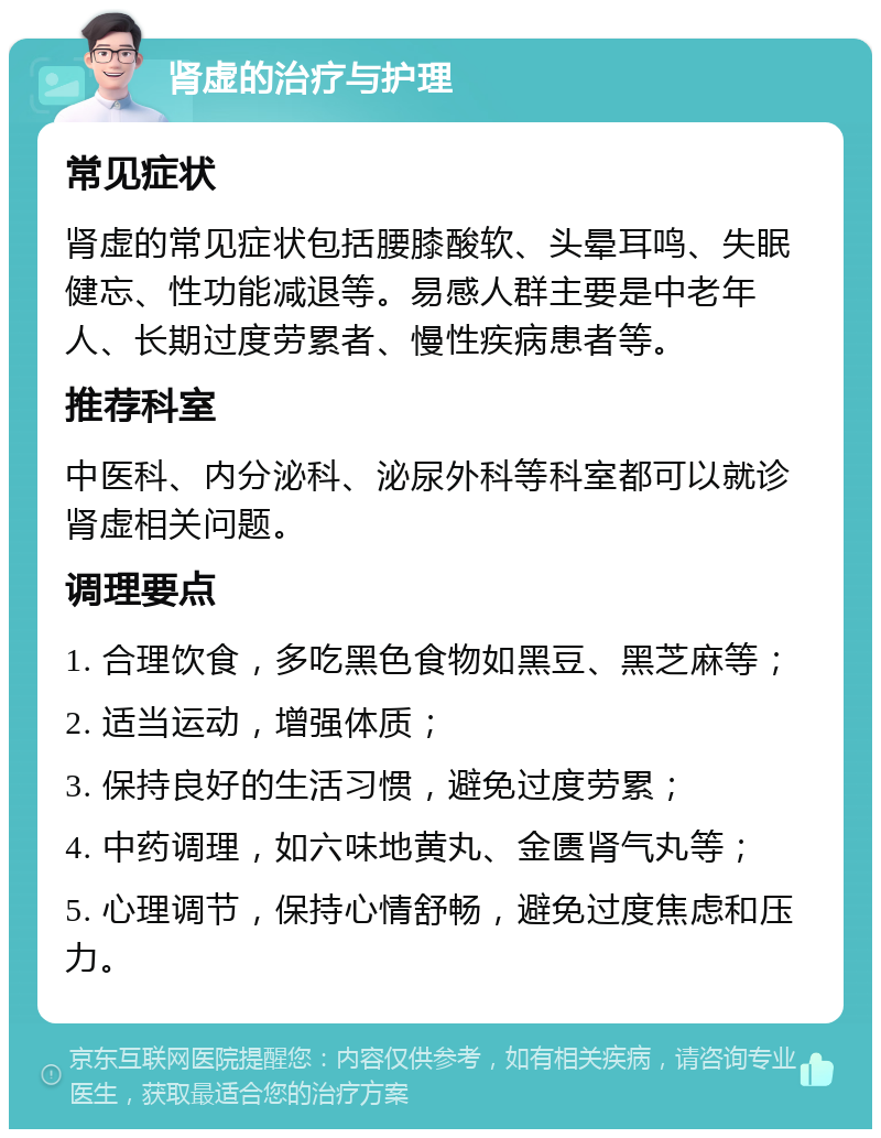 肾虚的治疗与护理 常见症状 肾虚的常见症状包括腰膝酸软、头晕耳鸣、失眠健忘、性功能减退等。易感人群主要是中老年人、长期过度劳累者、慢性疾病患者等。 推荐科室 中医科、内分泌科、泌尿外科等科室都可以就诊肾虚相关问题。 调理要点 1. 合理饮食，多吃黑色食物如黑豆、黑芝麻等； 2. 适当运动，增强体质； 3. 保持良好的生活习惯，避免过度劳累； 4. 中药调理，如六味地黄丸、金匮肾气丸等； 5. 心理调节，保持心情舒畅，避免过度焦虑和压力。