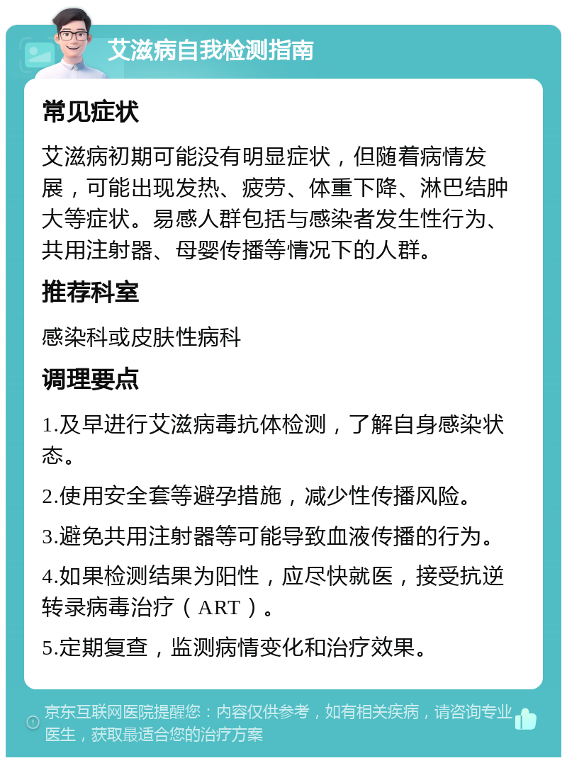 艾滋病自我检测指南 常见症状 艾滋病初期可能没有明显症状，但随着病情发展，可能出现发热、疲劳、体重下降、淋巴结肿大等症状。易感人群包括与感染者发生性行为、共用注射器、母婴传播等情况下的人群。 推荐科室 感染科或皮肤性病科 调理要点 1.及早进行艾滋病毒抗体检测，了解自身感染状态。 2.使用安全套等避孕措施，减少性传播风险。 3.避免共用注射器等可能导致血液传播的行为。 4.如果检测结果为阳性，应尽快就医，接受抗逆转录病毒治疗（ART）。 5.定期复查，监测病情变化和治疗效果。