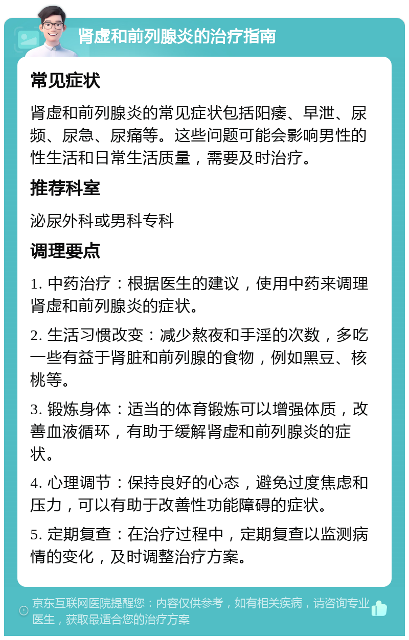 肾虚和前列腺炎的治疗指南 常见症状 肾虚和前列腺炎的常见症状包括阳痿、早泄、尿频、尿急、尿痛等。这些问题可能会影响男性的性生活和日常生活质量，需要及时治疗。 推荐科室 泌尿外科或男科专科 调理要点 1. 中药治疗：根据医生的建议，使用中药来调理肾虚和前列腺炎的症状。 2. 生活习惯改变：减少熬夜和手淫的次数，多吃一些有益于肾脏和前列腺的食物，例如黑豆、核桃等。 3. 锻炼身体：适当的体育锻炼可以增强体质，改善血液循环，有助于缓解肾虚和前列腺炎的症状。 4. 心理调节：保持良好的心态，避免过度焦虑和压力，可以有助于改善性功能障碍的症状。 5. 定期复查：在治疗过程中，定期复查以监测病情的变化，及时调整治疗方案。