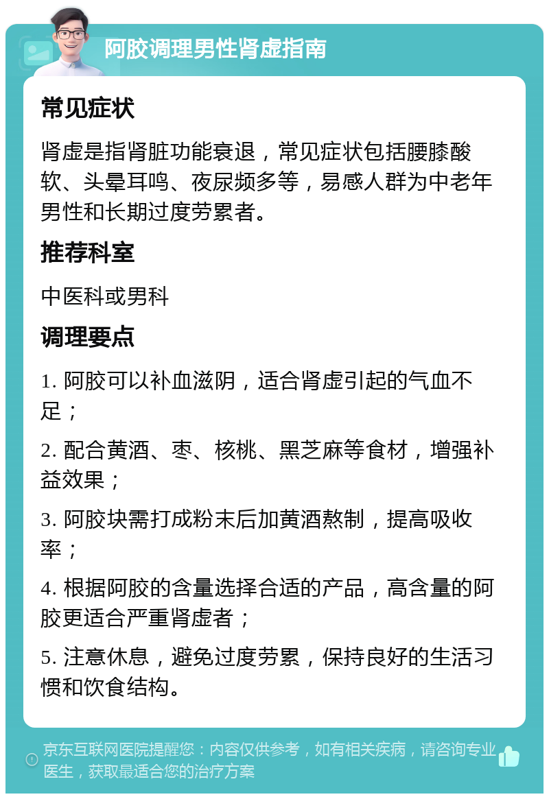 阿胶调理男性肾虚指南 常见症状 肾虚是指肾脏功能衰退，常见症状包括腰膝酸软、头晕耳鸣、夜尿频多等，易感人群为中老年男性和长期过度劳累者。 推荐科室 中医科或男科 调理要点 1. 阿胶可以补血滋阴，适合肾虚引起的气血不足； 2. 配合黄酒、枣、核桃、黑芝麻等食材，增强补益效果； 3. 阿胶块需打成粉末后加黄酒熬制，提高吸收率； 4. 根据阿胶的含量选择合适的产品，高含量的阿胶更适合严重肾虚者； 5. 注意休息，避免过度劳累，保持良好的生活习惯和饮食结构。