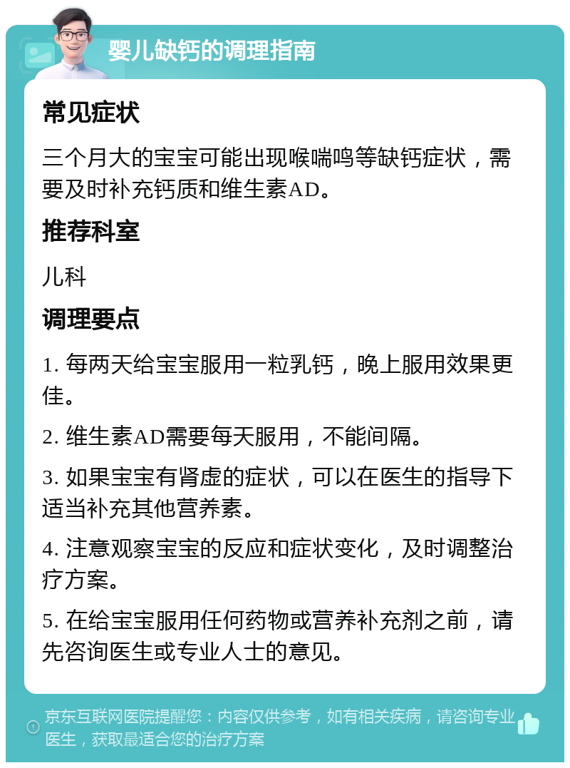 婴儿缺钙的调理指南 常见症状 三个月大的宝宝可能出现喉喘鸣等缺钙症状，需要及时补充钙质和维生素AD。 推荐科室 儿科 调理要点 1. 每两天给宝宝服用一粒乳钙，晚上服用效果更佳。 2. 维生素AD需要每天服用，不能间隔。 3. 如果宝宝有肾虚的症状，可以在医生的指导下适当补充其他营养素。 4. 注意观察宝宝的反应和症状变化，及时调整治疗方案。 5. 在给宝宝服用任何药物或营养补充剂之前，请先咨询医生或专业人士的意见。