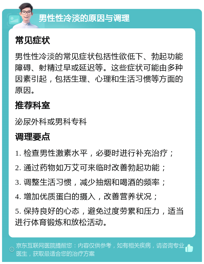 男性性冷淡的原因与调理 常见症状 男性性冷淡的常见症状包括性欲低下、勃起功能障碍、射精过早或延迟等。这些症状可能由多种因素引起，包括生理、心理和生活习惯等方面的原因。 推荐科室 泌尿外科或男科专科 调理要点 1. 检查男性激素水平，必要时进行补充治疗； 2. 通过药物如万艾可来临时改善勃起功能； 3. 调整生活习惯，减少抽烟和喝酒的频率； 4. 增加优质蛋白的摄入，改善营养状况； 5. 保持良好的心态，避免过度劳累和压力，适当进行体育锻炼和放松活动。