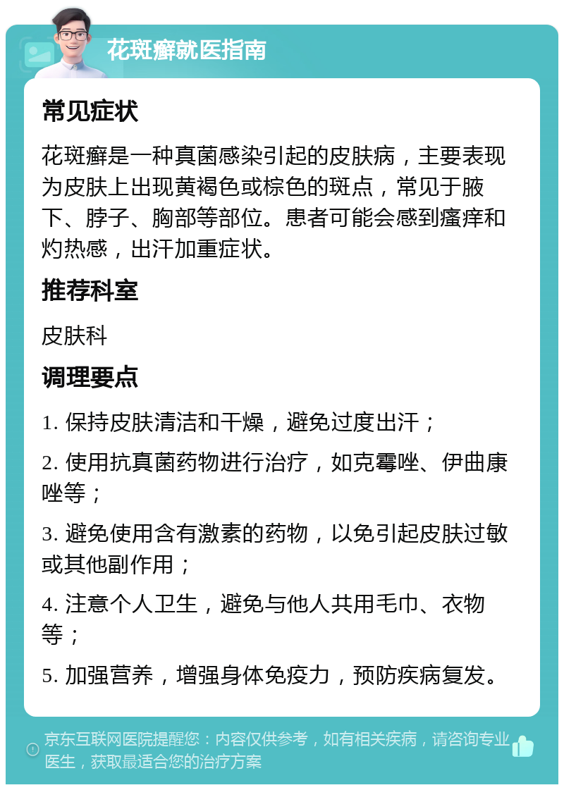 花斑癣就医指南 常见症状 花斑癣是一种真菌感染引起的皮肤病，主要表现为皮肤上出现黄褐色或棕色的斑点，常见于腋下、脖子、胸部等部位。患者可能会感到瘙痒和灼热感，出汗加重症状。 推荐科室 皮肤科 调理要点 1. 保持皮肤清洁和干燥，避免过度出汗； 2. 使用抗真菌药物进行治疗，如克霉唑、伊曲康唑等； 3. 避免使用含有激素的药物，以免引起皮肤过敏或其他副作用； 4. 注意个人卫生，避免与他人共用毛巾、衣物等； 5. 加强营养，增强身体免疫力，预防疾病复发。