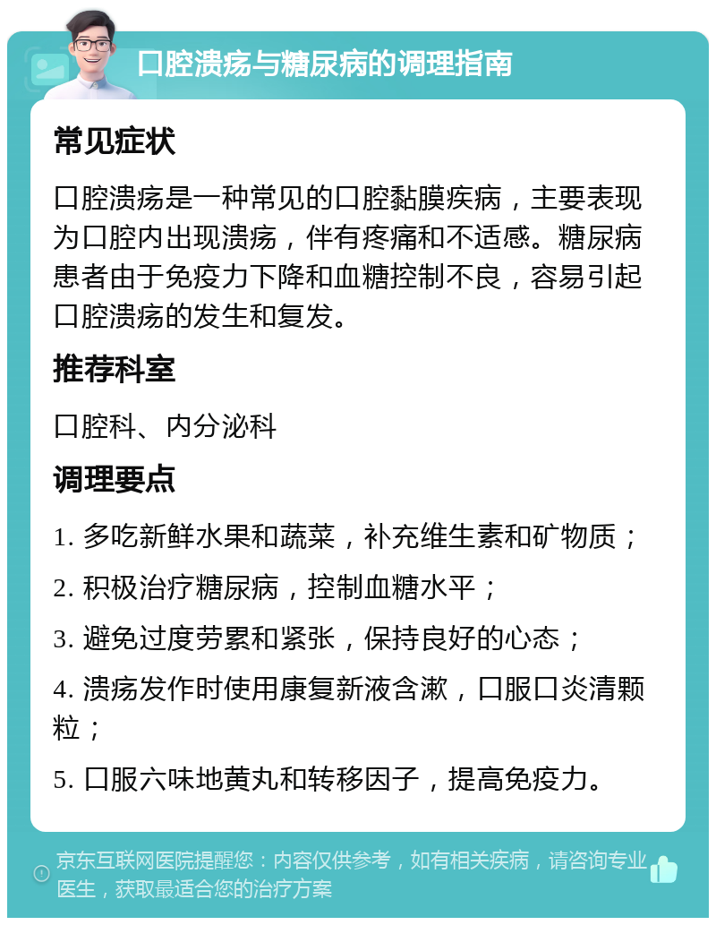 口腔溃疡与糖尿病的调理指南 常见症状 口腔溃疡是一种常见的口腔黏膜疾病，主要表现为口腔内出现溃疡，伴有疼痛和不适感。糖尿病患者由于免疫力下降和血糖控制不良，容易引起口腔溃疡的发生和复发。 推荐科室 口腔科、内分泌科 调理要点 1. 多吃新鲜水果和蔬菜，补充维生素和矿物质； 2. 积极治疗糖尿病，控制血糖水平； 3. 避免过度劳累和紧张，保持良好的心态； 4. 溃疡发作时使用康复新液含漱，口服口炎清颗粒； 5. 口服六味地黄丸和转移因子，提高免疫力。